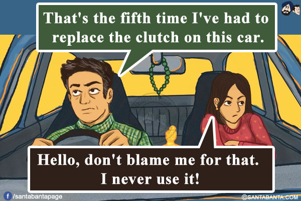 Husband: That's the fifth time I've had to replace the clutch on this car.<br/>
Wife: Hello, don't blame me for that. I never use it!