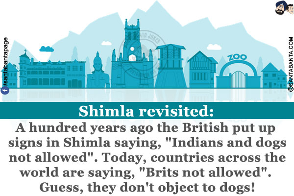 Shimla revisited:<br/>
A hundred years ago the British put up signs in Shimla saying, `Indians and dogs not allowed`.<br/>
Today, countries across the world are saying, `Brits not allowed`.<br/>
Guess, they don't object to dogs!