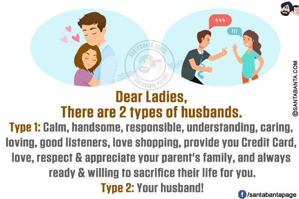 Dear Ladies,<br/>
There are 2 types of husbands.<br/>
Type 1: Calm, handsome, responsible, understanding, caring, loving, good listeners, love shopping, provide you Credit Card, love, respect & appreciate your parent's family, and always ready & willing to sacrifice their life for you.<br/>
Type 2: Your husband!