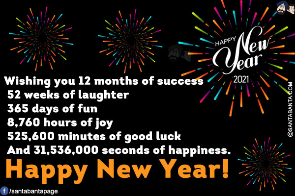 Wishing you 12 months of success<br/>
 
52 weeks of laughter<br/>
 
365 days of fun<br/>
 
8,760 hours of joy<br/>
 
525,600 minutes of good luck<br/>
 
And 31,536,000 seconds of happiness.<br/>
Happy New Year!