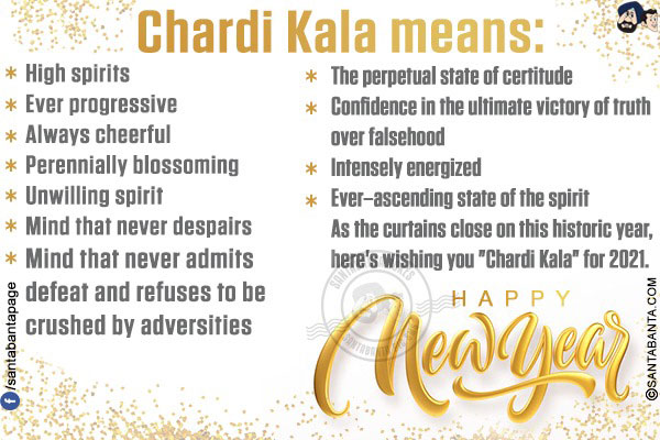 Chardi Kala means:<br/>
High spirits<br/>
Ever progressive<br/>
Always cheerful<br/>
Perennially blossoming<br/>
Unwilling spirit<br/>
Mind that never despairs<br/>
Mind that never admits defeat and refuses to be crushed by adversities<br/>
The perpetual state of certitude<br/>
Confidence in the ultimate victory of truth over falsehood<br/>
Intensely energized<br/>
Ever-ascending state of the spirit<br/>
As the curtains close on this historic year, here's wishing you `Chardi Kala` for 2021.<br/>
Happy New Year!