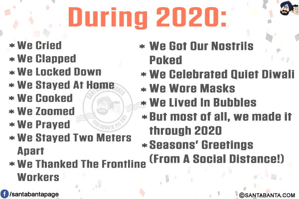 During 2020:<br/>
We Cried<br/>
We Clapped<br/>
We Locked Down<br/>
We Stayed At Home<br/>
We Cooked<br/>
We Zoomed<br/>
We Prayed<br/>
We Stayed Two Meters Apart<br/>
We Thanked The Frontline Workers<br/>
We Got Our Nostrils Poked<br/>
We Celebrated Quiet Diwali<br/>
We Wore Masks<br/>
We Lived In Bubbles<br/>
But most of all, we made it through 2020<br/>
Seasons' Greetings (From A Social Distance!)