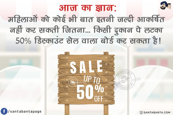 आज का ज्ञान:<br/>
महिलाओं को कोई भी बात इतनी जल्दी आकर्षित नहीं कर सकती जितना...<br/>
किसी दुकान पे लटका 50% डिस्काउंट सेल वाला बोर्ड कर सकता है!