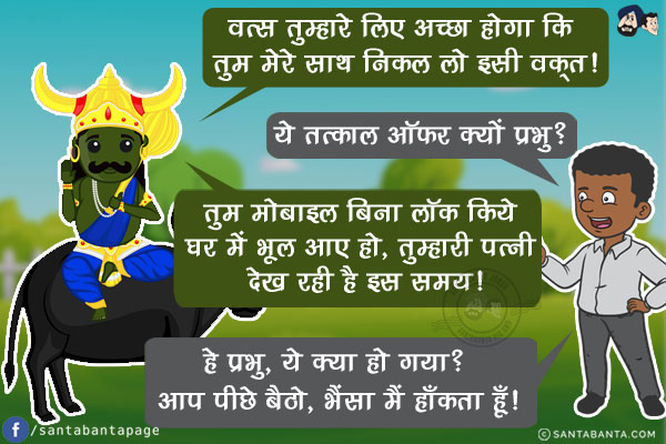 यमराज: वत्स तुम्हारे लिए अच्छा होगा कि तुम मेरे साथ निकल लो इसी वक़्त!<br/>
आदमी: ये तत्काल ऑफर क्यों प्रभु?<br/>
यमराज: तुम मोबाइल बिना लॉक किये घर में भूल आए हो, तुम्हारी पत्नी देख रही है इस समय!<br/>
आदमी: हे प्रभु, ये क्या हो गया? आप पीछे बैठो, भैंसा मैं हाँकता हूँ!