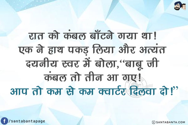 रात को कंबल बाँटने गया था! एक ने हाथ पकड़ लिया और अत्यंत दयनीय स्वर में बोला,<br/>
`बाबू जी कंबल तो तीन आ गए! आप तो कम से कम क्वार्टर दिलवा दो!`