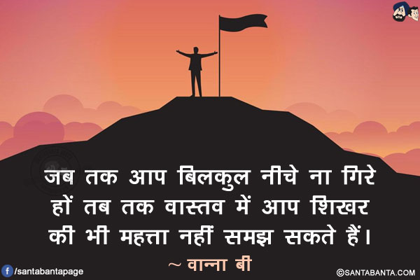 जब तक आप बिलकुल नीचे ना गिरे हों तब तक वास्तव में आप शिखर की भी महत्ता नहीं समझ सकते हैं।