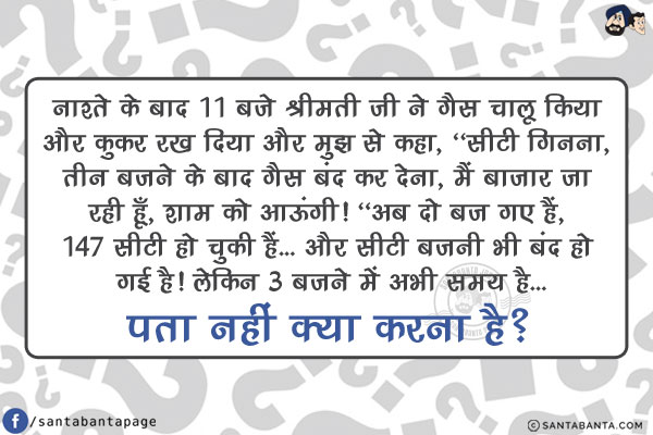 नाश्ते के बाद 11 बजे श्रीमती जी ने गैस चालू किया और कुकर रख दिया और मुझ से कहा, `सीटी गिनना, तीन बजने के बाद गैस बंद कर देना, मैं बाजार जा रही हूँ, शाम को आऊंगी!`<br/>
अब दो बज गए हैं, 147 सीटी हो चुकी हैं... और सीटी बजनी भी बंद हो गई है!<br/>
लेकिन 3 बजने में अभी समय है... पता नहीं क्या करना है?