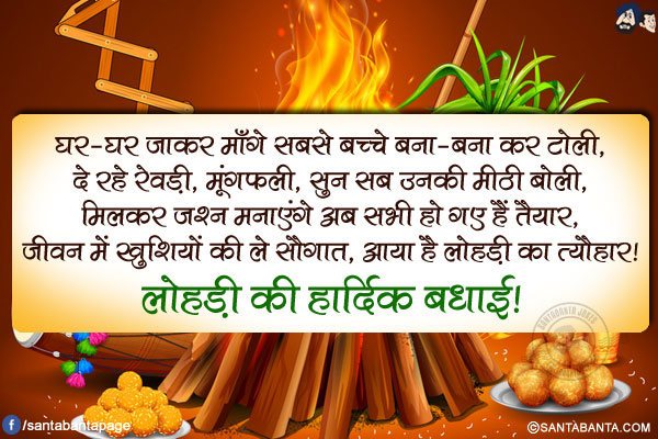 घर-घर जाकर माँगे सबसे बच्चे बना-बना कर टोली,<br/>
दे रहे रेवड़ी, मूंगफली, सुन सब उनकी मीठी बोली,<br/>
मिलकर जश्न मनाएंगे अब सभी हो गए हैं तैयार,<br/>
जीवन में ख़ुशियों की ले सौगात, आया है लोहड़ी का त्यौहार!<br/>
लोहड़ी की हार्दिक बधाई!