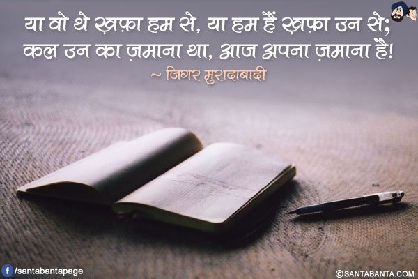 या वो थे ख़फ़ा हम से, या हम हैं ख़फ़ा उन से;<br/>
कल उन का ज़माना था, आज अपना ज़माना है!