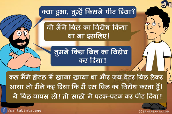 संता: क्या हुआ, तुम्हें किसने पीट दिया?<br/>
बंता: वो मैंने बिल का विरोध किया था ना इसलिए!<br/>
संता: तुमने किस बिल का विरोध कर दिया!<br/>
बंता: कल मैंने होटल में खाना खाया था और जब वेटर बिल लेकर आया तो मैंने कह दिया कि  मैं इस बिल का विरोध करता हूँ! ये बिल वापस लो! तो सालों ने पटक-पटक कर पीट दिया!