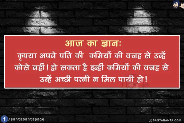 आज का ज्ञान:<br/>
कृपया अपने पति की  कमियों की वजह से उन्हें कोसे नहीं!<br/>
हो सकता है इन्हीं कमियों की वजह से उन्हें अच्छी पत्नी न मिल पायी हो!