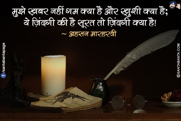 मुझे ख़बर नहीं ग़म क्या है और ख़ुशी क्या है;</br>
ये ज़िंदगी की है सूरत तो ज़िंदगी क्या है!