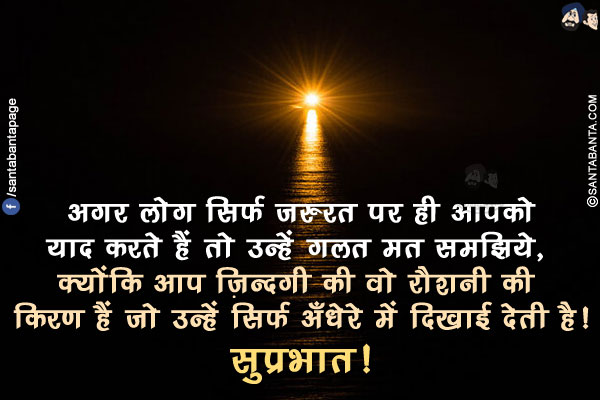 अगर लोग सिर्फ ज़रुरत पर ही आपको याद करते हैं तो उन्हें गलत मत समझिये, क्योंकि आप ज़िन्दगी की वो रौशनी की किरण हैं जो उन्हें सिर्फ अँधेरे में दिखाई देती है!</br>
सुप्रभात!