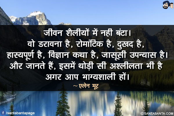 जीवन शैलीयों में नही बंटा। वो डरावना है, रोमांटिक है, दुखद है, हास्यपूर्ण है, विज्ञान कथा है, जासूसी उपन्यास है। और जानते हैं, इसमें थोड़ी सी अश्लीलता भी है अगर आप भाग्यशाली हों।