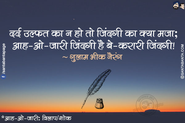 दर्द उल्फ़त का न हो तो ज़िंदगी का क्या मज़ा;</br>
आह-ओ-ज़ारी ज़िंदगी है बे-क़रारी ज़िंदगी!</br></br>

*आह-ओ-ज़ारी: विलाप/शोक