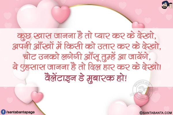 कुछ ख़ास जानना है तो प्यार कर के देखो,</br>
अपनी आँखों में किसी को उतार कर के देखो,</br>
चोट उनको लगेगी आँसू तुम्हें आ जायेंगे,</br>
ये एहसास जानना है तो दिल हार कर के देखो।</br>
वैलेंटाइन डे मुबारक हो!  