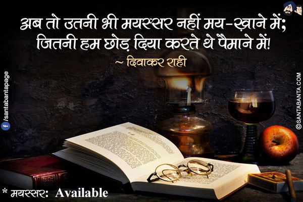 अब तो उतनी भी मयस्सर नहीं मय-ख़ाने में;</br>
जितनी हम छोड़ दिया करते थे पैमाने में!</br></br>

* मयस्सर:  Available