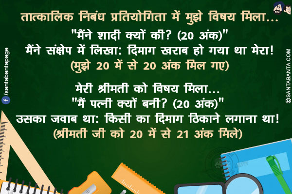 तात्कालिक निबंध प्रतियोगिता में मुझे विषय मिला... `मैंने शादी क्यों की? (20 अंक)`</br>
मैंने संक्षेप में लिखा: दिमाग खराब हो गया था मेरा! (मुझे 20 में से 20 अंक मिल गए)</br></br>

मेरी श्रीमती को विषय मिला... मैं पत्नी क्यों बनी? (20 अंक)</br>
उसका जवाब था: किसी का दिमाग ठिकाने लगाना था! (श्रीमती जी को 20 में से 21 अंक मिले)