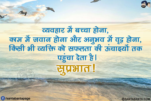 व्यवहार में बच्चा होना, काम में जवान होना और अनुभव में वृद्ध होना, किसी भी व्यक्ति को सफलता की ऊंचाइयों तक पहुंचा देता है।</br>
सुप्रभात!