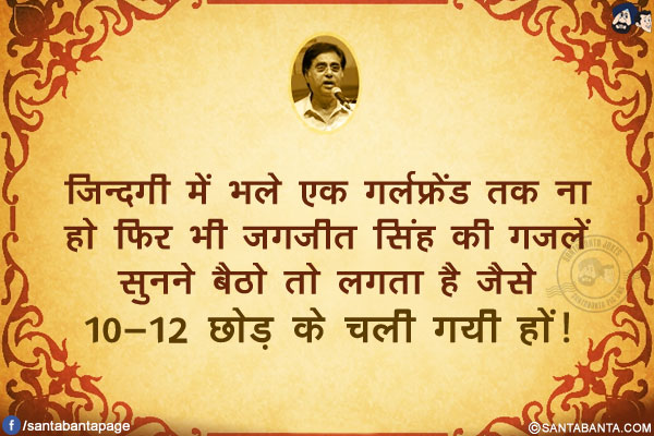 ज़िन्दगी में भले एक गर्लफ्रेंड तक ना हो फिर भी जगजीत सिंह की ग़ज़लें सुनने बैठो तो लगता है जैसे<br/>
10-12 छोड़ के चली गयी हों!