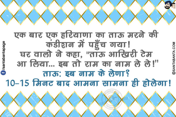 एक बार एक हरियाणा का ताऊ मरने की कंडीशन में पहुँच गया!</br>
घर वालो ने कहा,  `ताऊ आखिरी टेम आ लिया... इब तो राम का नाम ले ले!`</br>
ताऊ: इब नाम के लेणा? 10-15 मिनट बाद आमना सामना ही होलेगा!