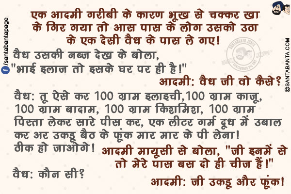 एक आदमी गरीबी के कारण भूख से चक्कर खा के गिर गया तो आस पास के लोग उसको उठा के एक देसी वैध के पास ले गए! वैध उसकी नब्ज देख के बोला, `भाई इलाज़ तो इसके घर पर ही है!`</br>
आदमी: वैध जी वो कैसे?</br>
वैध: तू ऐसे कर 100 ग्राम इलाइची, 100 ग्राम काजू, 100 ग्राम बादाम, 100 ग्राम किशमिश, 100 ग्राम पिस्ता लेकर सारे पीस कर, एक लीटर गर्म दूध में उबाल कर अर उकडू बैठ के फूंक मार मार के पी लेना! ठीक हो जाओगे!</br>
आदमी मायूसी से बोला, `जी इनमें से तो मेरे पास बस दो ही चीज़ हैं!`</br>
वैध: कौन सी?</br>
आदमी: जी उकडू और फूंक!