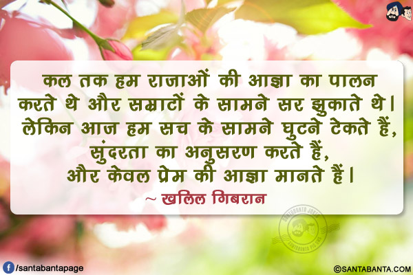 कल तक हम राजाओं की आज्ञा का पालन करते थे और सम्राटों के सामने सर झुकाते थे। लेकिन आज हम सच के सामने घुटने टेकते हैं, सुंदरता का अनुसरण करते हैं, और केवल प्रेम की आज्ञा मानते हैं।
