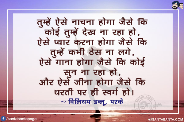 तुम्हें ऐसे नाचना होगा जैसे कि कोई तुम्हें देख ना रहा हो, ऐसे प्यार करना होगा जैसे कि तुम्हें कभी ठेस ना लगे, ऐसे गाना होगा जैसे कि कोई सुन ना रहा हो, और ऐसे जीना होगा जैसे कि धरती पर ही स्वर्ग हो।
