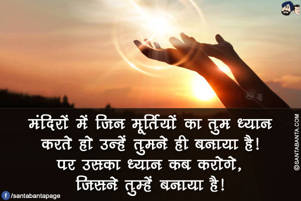 मंदिरों में जिन मूर्तियों का तुम ध्यान करते हो उन्हें तुमने ही बनाया है!</br>
पर उसका ध्यान कब करोगे, जिसने तुम्हें बनाया है!