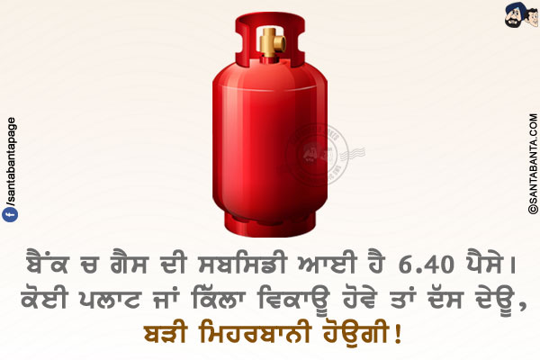 ਬੈਂਕ ਚ ਗੈਸ ਦੀ ਸਬਸਿਡੀ ਆਈ ਹੈ 6.40 ਪੈਸੇ।
ਕੋਈ ਪਲਾਟ ਜਾਂ ਕਿੱਲਾ ਵਿਕਾਊ ਹੋਵੇ ਤਾਂ ਦੱਸ ਦੇਊ, ਬੜੀ ਮਿਹਰਬਾਨੀ ਹੋਉਗੀ!