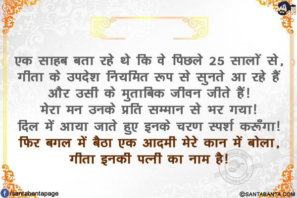 एक साहब बता रहे थे कि वे पिछले 25 सालों से, गीता के उपदेश नियमित रूप से सुनते आ रहे हैं और उसी के मुताबिक जीवन जीते हैं!</br>
मेरा मन उनके प्रति सम्मान से भर गया!  दिल में आया जाते हुए इनके चरण स्पर्श करूँगा!</br>
फिर बगल में बैठा एक आदमी मेरे कान में बोला, गीता इनकी पत्नी का नाम है!