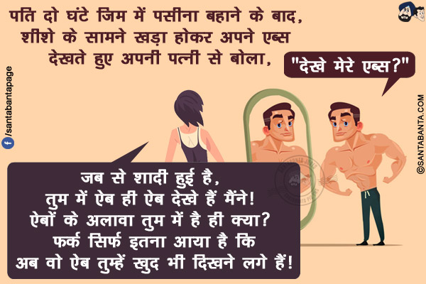 पति दो घंटे जिम में पसीना बहाने के बाद, शीशे के सामने खड़ा होकर अपने एब्स देखते हुए अपनी पत्नी से बोला,<br/>
`देखे मेरे एब्स?`<br/>
पत्नी: जब से शादी हुई है, तुम में ऐब ही ऐब देखे हैं मैंने! ऐबों के अलावा तुम में है ही क्या? फर्क सिर्फ इतना आया है कि अब वो ऐब तुम्हें ख़ुद भी दिखने लगे हैं!