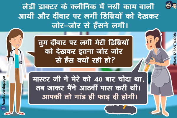 लेडी डाक्टर के क्लीनिक में नयी काम वाली आयी और दीवार पर लगी डिग्रियों को देखकर ज़ोर-ज़ोर से हँसने लगी।</br>
लेडी डाक्टर: तुम दीवार पर लगी मेरी डिग्रियों को देखकर इतना जोर जोर से हँस क्यों रही हो?</br>
कामवाली: मास्टर जी ने मेरे को 40 बार चोदा था, तब जाकर मैंने आठवीं पास करी थी। आपकी तो गांड ही फाड़ दी होगी।