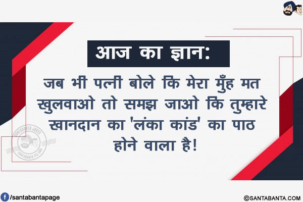 आज का ज्ञान:</br>
जब भी पत्नी बोले कि मेरा मुँह मत खुलवाओ तो समझ जाओ कि तुम्हारे खानदान का 'लंका कांड' का पाठ होने वाला है!