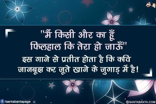 `मैं किसी और का हूँ फ़िलहाल कि तेरा हो जाऊँ`</br>
इस गाने से प्रतीत होता है कि कवि जानबूझ कर जूते खाने के जुगाड़ में है!