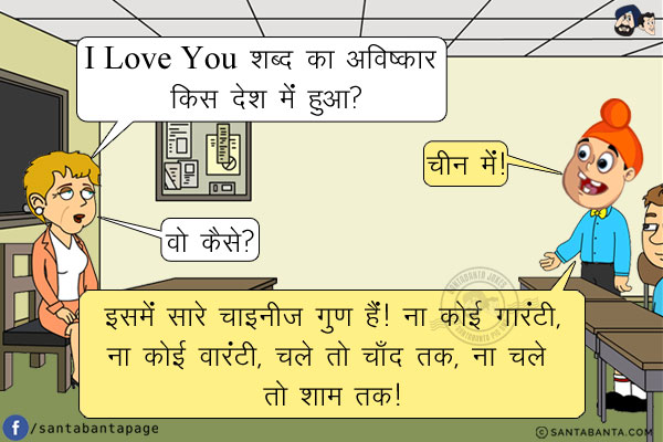 टीचर: I Love You शब्द का अविष्कार किस देश में हुआ?</br>
पप्पू: चीन में!</br>
टीचर: वो कैसे?</br>
पप्पू: इसमें सारे चाइनीज़ गुण हैं! ना कोई गारंटी, ना कोई वारंटी, चले तो चाँद तक, ना चले तो शाम तक!