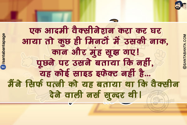 एक आदमी वैक्सीनेशन करा कर घर आया तो कुछ ही मिनटों में उसकी नाक, कान और मुंह सूझ गए!</br>
पूछने पर उसने बताया कि नहीं, यह कोई साइड इफेक्ट नहीं है... मैंने सिर्फ पत्नी को यह बताया था कि वैक्सीन देने वाली नर्स सुन्दर थी।