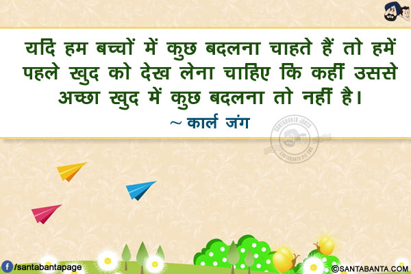 यदि हम बच्चों में कुछ बदलना चाहते हैं तो हमें पहले खुद को देख लेना चाहिए कि कहीं उससे अच्छा खुद में कुछ बदलना तो नहीं है।
