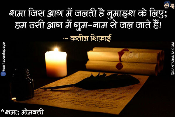 शमा जिस आग में जलती है नुमाइश के लिए;</br>
हम उसी आग में गुम-नाम से जल जाते हैं!</br></br>
*शमा: मोमबत्ती