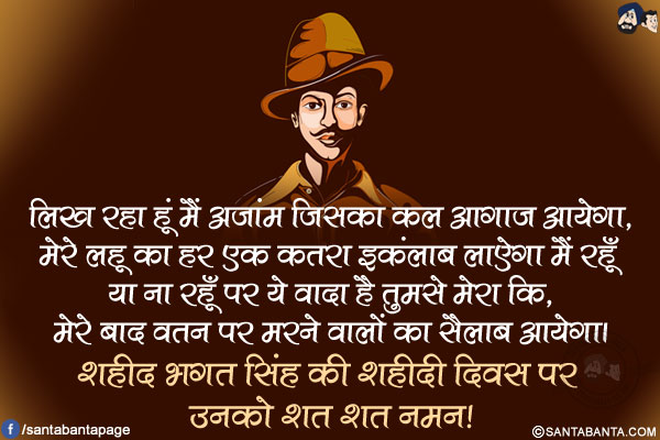 लिख रहा हूं मैं अजांम जिसका कल आगाज आयेगा,</br>
मेरे लहू का हर एक कतरा इकंलाब लाऐगा मैं रहूँ या ना रहूँ पर ये वादा है </br>तुमसे मेरा कि, मेरे बाद वतन पर मरने वालों का सैलाब आयेगा।</br>
शहीद भगत सिंह की शहीदी दिवस पर उनको शत शत नमन!