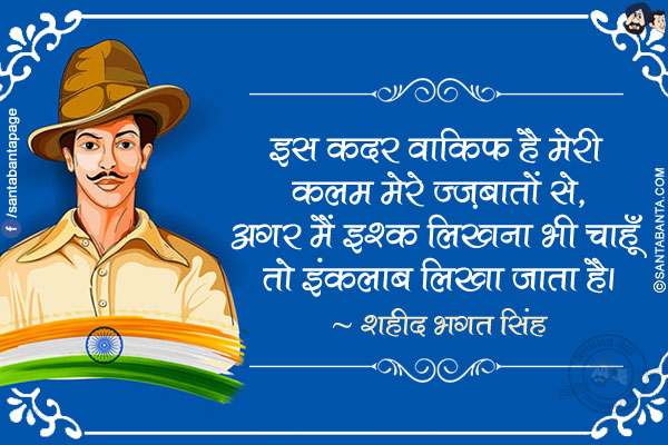 इस कदर वाकिफ है मेरी कलम मेरे जज़्बातों से,</br>
अगर मैं इश्क़ लिखना भी चाहूँ तो इंक़लाब लिखा जाता है।</br>
~ शहीद भगत सिंह