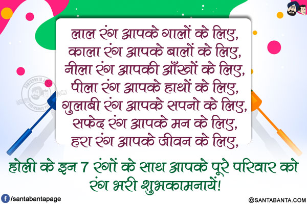 लाल रंग आपके गालों के लिए,</br>
काला रंग आपके बालों के लिए,</br>
नीला रंग आपकी आँखों के लिए,</br>
पीला रंग आपके हाथों के लिए,</br>
गुलाबी रंग आपके सपनो के लिए,</br>
सफ़ेद रंग आपके मन के लिए,</br>
हरा रंग आपके जीवन के लिए,</br>
होली के इन 7 रंगों के साथ आपके पूरे परिवार को रंग भरी शुभकामनायें!