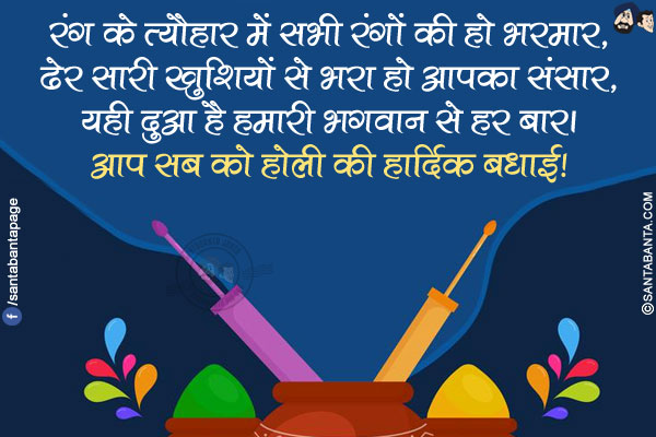 रंग के त्यौहार में सभी रंगों की हो भरमार,</br>
ढेर सारी खुशियों से भरा हो आपका संसार,</br>
यही दुआ है हमारी भगवान से हर बार।</br>
आप सब को होली की हार्दिक बधाई!