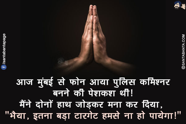 आज मुंबई से फोन आया पुलिस कमिश्नर बनने की पेशकश थी!
मैंने दोनों हाथ जोड़कर मना कर दिया, `भैया, इतना बड़ा टारगेट हमसे ना हो पायेगा!`