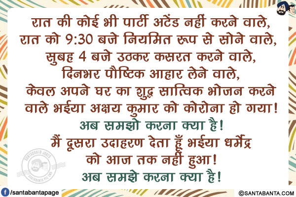 रात की कोई भी पार्टी अटेंड नहीं करने वाले, रात को 9:30 बजे नियमित रूप से सोने वाले,  सुबह 4 बजे उठकर कसरत करने वाले, दिनभर पौष्टिक आहार लेने वाले, केवल अपने घर का शुद्ध सात्विक भोजन करने वाले भईया अक्षय कुमार को कोरोना हो गया!</br>
अब समझो करना क्या है!</br>
मैं दूसरा उदाहरण देता हूँ भईया धर्मेंद्र को आज तक नहीं हुआ!</br>
अब समझे करना क्या है!