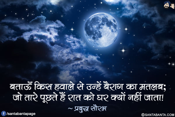 बताऊँ किस हवाले से उन्हें बैराग का मतलब;</br>
जो तारे पूछते हैं रात को घर क्यों नहीं जाता!