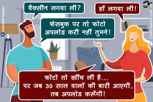 पति: वैक्सीन लगवा ली?<br/>
पत्नी: हाँ लगवा ली!<br/>
पति: फेसबुक पर तो फोटो अपलोड करी नहीं तुमने!<br/>
पत्नी: फोटो तो खींच ली है... पर जब 30 साल वालों की बारी आएगी, तब अपलोड करूँगी!