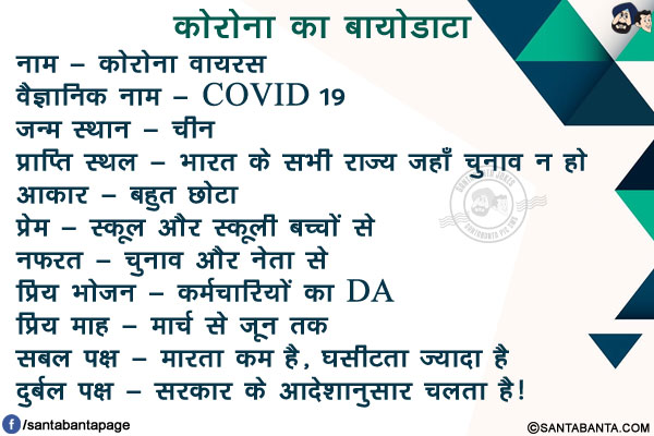 कोरोना का बायोडाटा<br/>
नाम - कोरोना वायरस<br/>
वैज्ञानिक नाम - COVID 19<br/>
जन्म स्थान - चीन<br/>
प्राप्ति स्थल - भारत के सभी राज्य जहाँ चुनाव न हो<br/>
आकार - बहुत छोटा<br/>
प्रेम - स्कूल और स्कूली बच्चों से<br/>
नफरत - चुनाव और नेता से<br/>
प्रिय भोजन - कर्मचारियों का DA<br/>
प्रिय माह - मार्च से जून तक<br/>
सबल पक्ष - मारता कम है, घसीटता ज्यादा है<br/>
दुर्बल पक्ष - सरकार के आदेशानुसार चलता है!