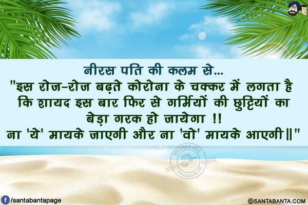 नीरस पति की कलम से...</br>
`इस रोज़-रोज़ बढ़ते कोरोना के चक्कर में लगता है कि शायद इस बार फिर से गर्मियों की छुट्टियों का
बेड़ा गरक हो जायेगा !!</br>
ना 'ये' मायके जाएगी और ना 'वो' मायके आएगी॥`