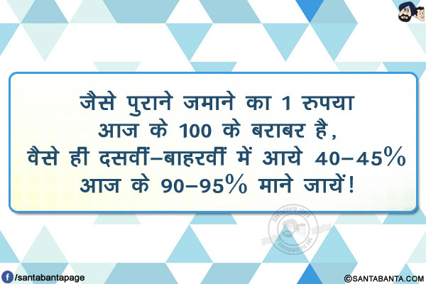 जैसे पुराने ज़माने का 1 रुपया आज के 100 के बराबर है,</br>
वैसे ही दसवीं-बाहरवीं में आये 40-45% आज के 90-95% माने जायें!